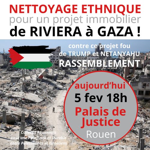 Dans l'URGENCE,  après les déclarations folles de Trump cette nuit qui annonce que les US prendraient le contrôle de la Bande de Gaza... pour la transformer en "Côte d'Azur du Moyen-Orient" (en déportant les 2 millions de Palestiniens bien sûr) le Collectif Rouennais pour une Paix Juste et Durable en Palestiniens et Israéliens appelle à un RASSEMBLEMENT aujourd'hui à 18h devant le Palais de Justice.  Soyons nombreux !